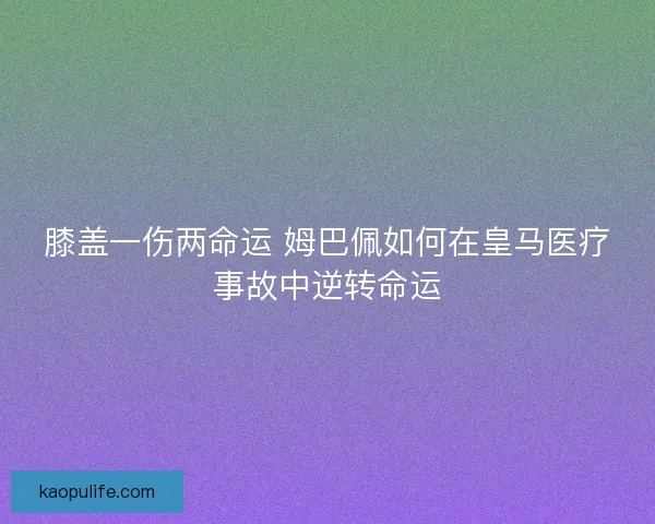 膝盖一伤两命运 姆巴佩如何在皇马医疗事故中逆转命运